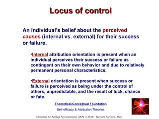 Locus of control An individual’s belief about the  perceived causes  (internal vs. external) for their success or failure.   Internal   attribution orientation is present when an individual perceives their success or failure as contingent on their own behavior and due to relatively permanent personal characteristics. External   orientation is present when success or failure is perceived as being under the control of others, unpredictable, and the result of luck, chance or fate.   Theoretical/Conceptual Foundation Self-efficacy & Attribution Theories 