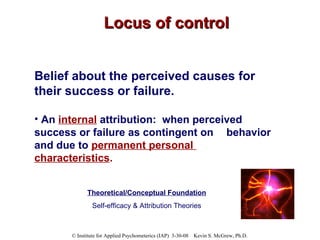 Locus of control Belief about the perceived causes for their success or failure.  An  internal   attribution:  when perceived  success or failure as contingent on  behavior and due to  permanent personal  characteristics .  Theoretical/Conceptual Foundation Self-efficacy & Attribution Theories 