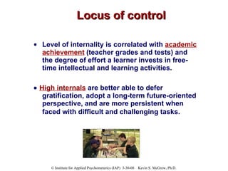 Locus of control Level of internality is correlated with  academic achievement  (teacher grades and tests) and the degree of effort a learner invests in free-time intellectual and learning activities.     High internals  are better able to defer gratification, adopt a long-term future-oriented perspective, and are more persistent when faced with difficult and challenging tasks.   
