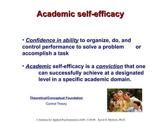 Academic self-efficacy Confidence in ability  to organize, do, and  control performance to solve a problem  or accomplish a task Academic   self-efficacy is a  conviction  that one  can successfully achieve at a designated  level in a specific academic domain.   Theoretical/Conceptual Foundation Control Theory 