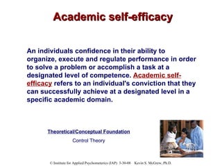 Academic self-efficacy An individuals confidence in their ability to organize, execute and regulate performance in order to solve a problem or accomplish a task at a designated level of competence.  Academic self-efficacy  refers to an individual's conviction that they can successfully achieve at a designated level in a specific academic domain.   Theoretical/Conceptual Foundation Control Theory 