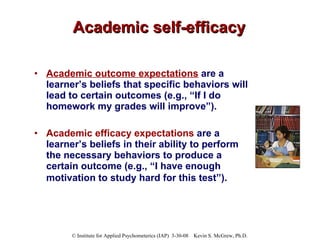 Academic self-efficacy Academic outcome expectations  are a learner’s beliefs that specific behaviors will lead to certain outcomes (e.g., “If I do homework my grades will improve”).  Academic efficacy expectations  are a learner’s beliefs in their ability to perform the necessary behaviors to produce a certain outcome (e.g., “I have enough motivation to study hard for this test”).   