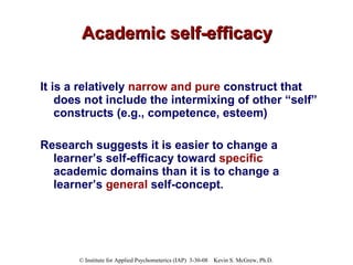 Academic self-efficacy It is a relatively  narrow and pure  construct that does not include the intermixing of other “self” constructs (e.g., competence, esteem)  Research suggests it is easier to change a learner’s self-efficacy toward  specific  academic domains than it is to change a learner’s  general  self-concept .   