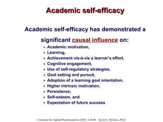 Academic self-efficacy Academic self-efficacy has demonstrated a  significant  causal influence  on:   Academic motivation,  Learning,  Achievement vis-à-vis a learner’s effort,  Cognitive engagement,  Use of self-regulatory strategies,  Goal setting and pursuit,  Adoption of a learning goal orientation,  Higher intrinsic motivation,  Persistence,  Self-esteem, and  Expectation of future success 