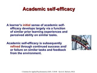 Academic self-efficacy A learner’s  initial  sense of academic self-efficacy develops largely via a function of similar prior learning experiences and perceived ability on similar tasks.  Academic self-efficacy is subsequently  refined  through continued success and/or failure on similar tasks and feedback from the environment . 