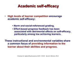 Academic self-efficacy High levels of learner competition  encourage academic self-efficacy: •  Norm and social-referenced grading,  •  Effort-based progress feedback has been associated with detrimental effects on self-efficacy, particularly among low achieving learners.  These instructional and environmental variables share a common focus of  providing information to the learner about their abilities and progress.   