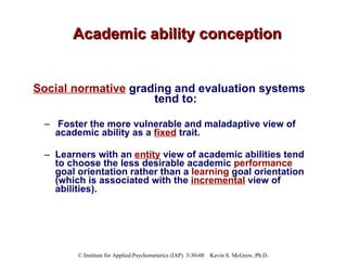Academic ability conception Social normative  grading and evaluation systems tend to: Foster the more vulnerable and maladaptive view of academic ability as a  fixed  trait.  Learners with an  entity  view of academic abilities tend to choose the less desirable academic  performance  goal orientation rather than a  learning  goal orientation (which is associated with the  incremental  view of abilities).  