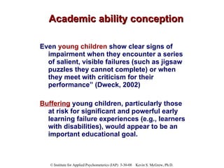 Academic ability conception Even  young children  show clear signs of impairment when they encounter a series of salient, visible failures (such as jigsaw puzzles they cannot complete) or when they meet with criticism for their performance” (Dweck, 2002)  Buffering  young children, particularly those at risk for significant and powerful early learning failure experiences (e.g., learners with disabilities), would appear to be an important educational goal.  