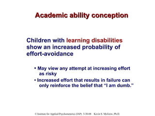 Academic ability conception Children with  learning disabilities  show an increased probability of effort-avoidance   •  May view any attempt at increasing effort as risky  •  Increased effort that results in failure can only reinforce the belief that “I am dumb.”  