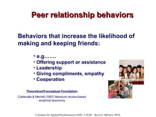 Peer relationship behaviors Behaviors that increase the likelihood of making and keeping friends:   e.g…….  Offering support or assistance Leadership Giving compliments, empathy Cooperation Theoretical/Conceptual Foundation Calderalla & Merrell (1997) literature review-based empirical taxonomy 