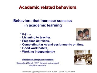 Academic related behaviors Behaviors that increase success  in academic learning e.g….. Listening to teacher,  Free time activities,  Completing tasks and assignments on time,  Good work habits, Working independently Theoretical/Conceptual Foundation Calderalla & Merrell (1997) literature review-based empirical taxonomy 