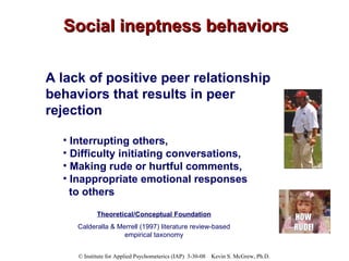 Social ineptness behaviors A lack of positive peer relationship behaviors that results in peer rejection Interrupting others,  Difficulty initiating conversations,  Making rude or hurtful comments,  Inappropriate emotional responses to others Theoretical/Conceptual Foundation Calderalla & Merrell (1997) literature review-based empirical taxonomy 