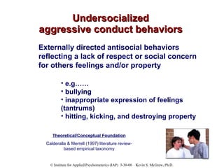 Undersocialized aggressive conduct behaviors Externally directed antisocial behaviors reflecting a lack of respect or social concern for others feelings and/or property e.g……  bullying inappropriate expression of feelings (tantrums) hitting, kicking, and destroying property Theoretical/Conceptual Foundation Calderalla & Merrell (1997) literature review-based empirical taxonomy 
