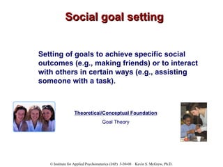 Social goal setting Setting of goals to achieve specific social outcomes (e.g., making friends) or to interact with others in certain ways (e.g., assisting someone with a task). Theoretical/Conceptual Foundation Goal Theory 