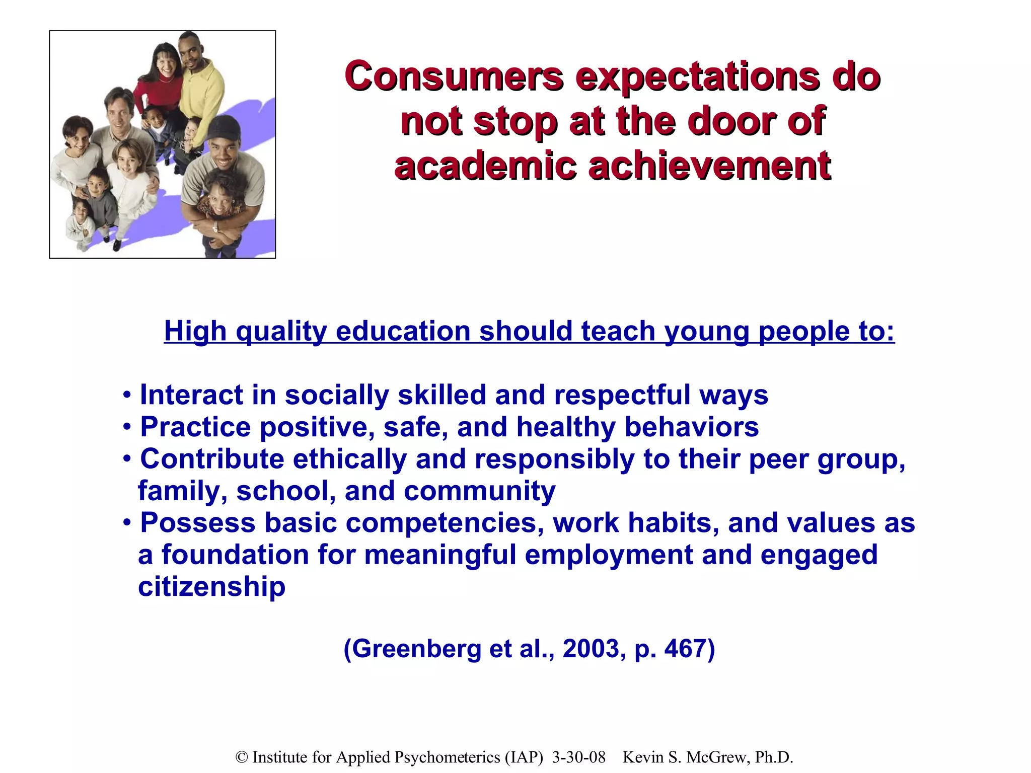 Consumers expectations do not stop at the door of academic achievement High quality education should teach young people to: Interact in socially skilled and respectful ways Practice positive, safe, and healthy behaviors Contribute ethically and responsibly to their peer group,  family, school, and community Possess basic competencies, work habits, and values as a foundation for meaningful employment and engaged  citizenship (Greenberg et al., 2003, p. 467) 