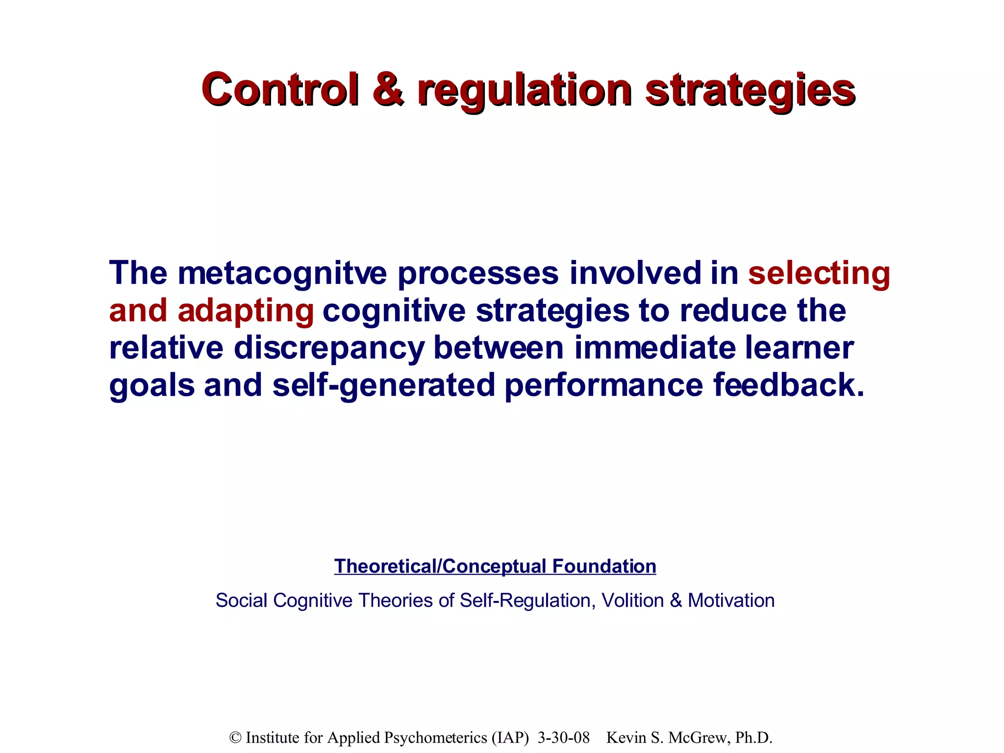 Control & regulation strategies The metacognitve processes involved in  selecting and adapting  cognitive strategies to reduce the relative discrepancy between immediate learner goals and self-generated performance feedback. Theoretical/Conceptual Foundation Social Cognitive Theories of Self-Regulation, Volition & Motivation 