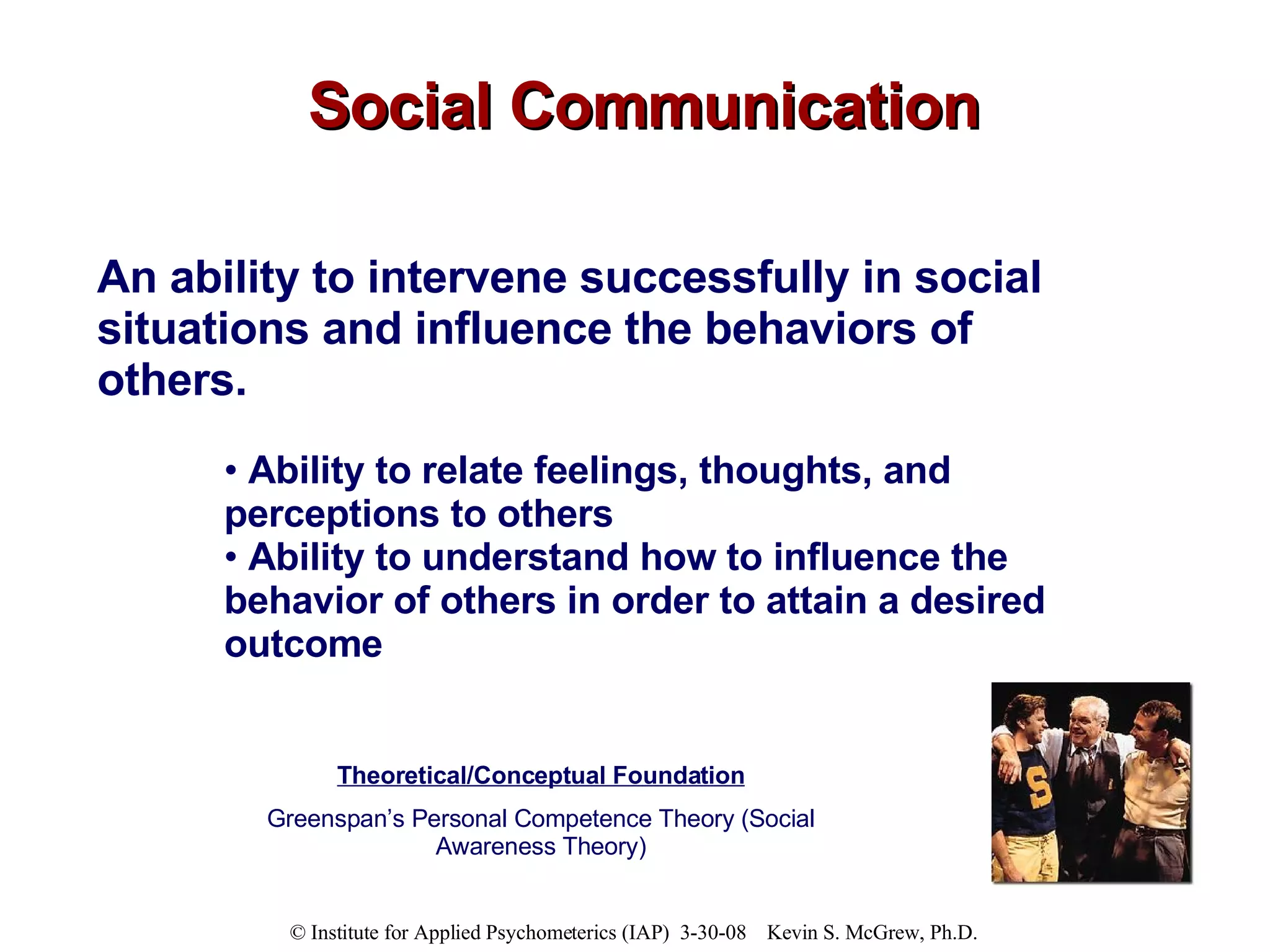 Social Communication An ability to intervene successfully in social situations and influence the behaviors of others.   Ability to relate feelings, thoughts, and perceptions to others Ability to understand how to influence the behavior of others in order to attain a desired outcome Theoretical/Conceptual Foundation Greenspan’s Personal Competence Theory (Social Awareness Theory) 