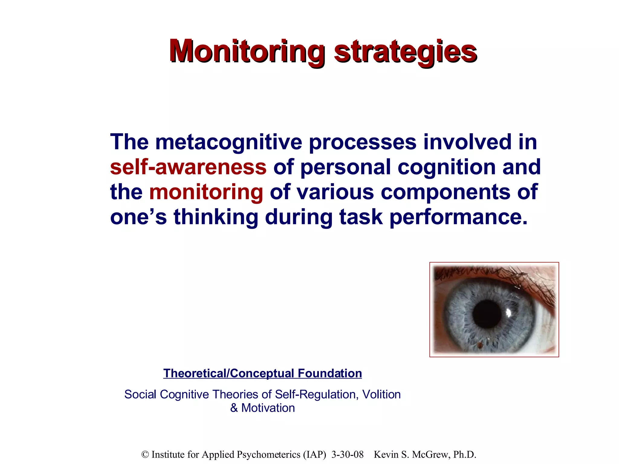 Monitoring strategies The metacognitive processes involved in  self-awareness  of personal cognition and the  monitoring  of various components of one’s thinking during task performance. Theoretical/Conceptual Foundation Social Cognitive Theories of Self-Regulation, Volition & Motivation 