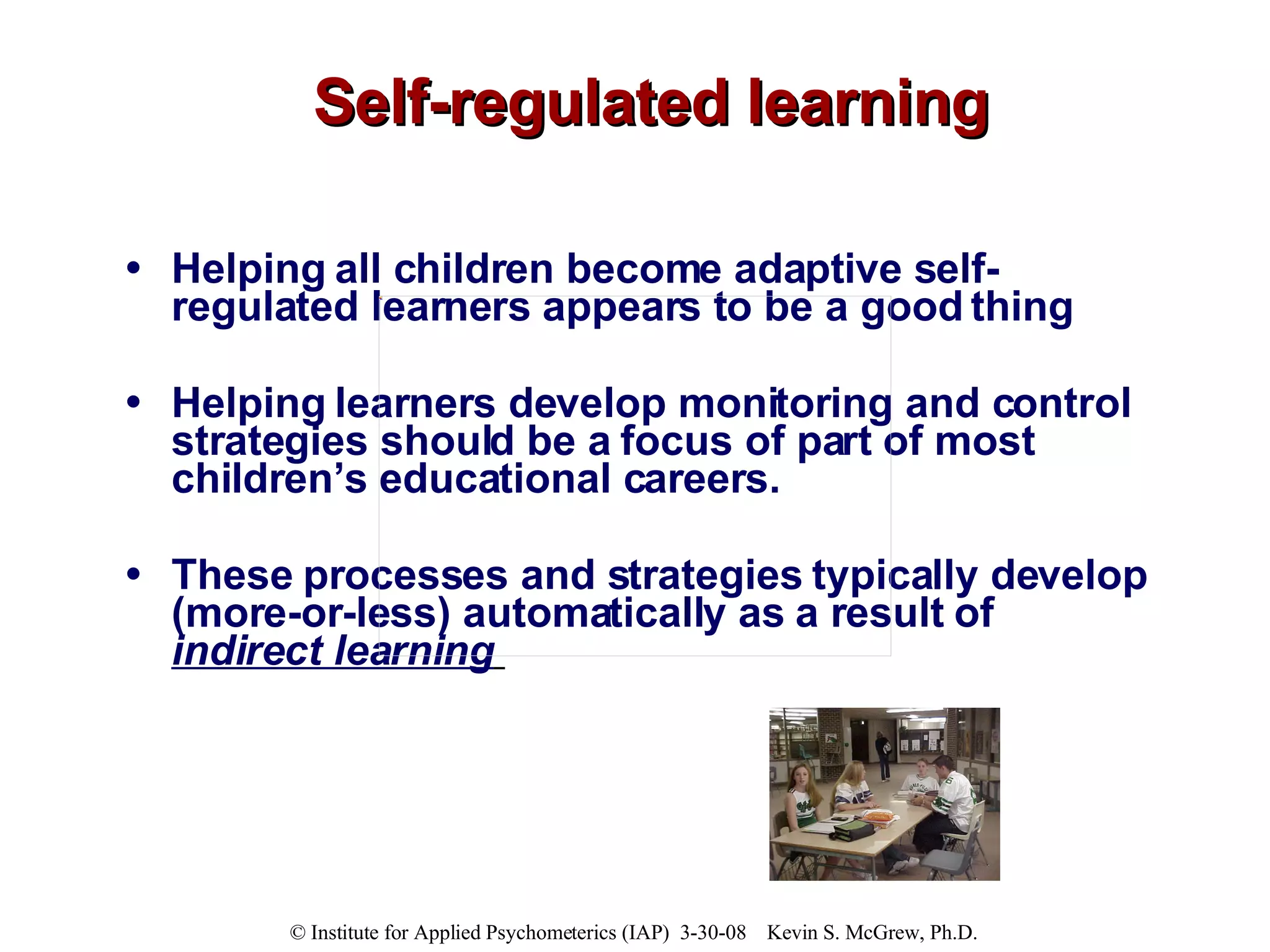 Self-regulated learning Helping all children become adaptive self-regulated learners appears to be a good thing Helping learners develop monitoring and control strategies should be a focus of part of most children’s educational careers.  These processes and strategies typically develop (more-or-less) automatically as a result of  indirect learning   