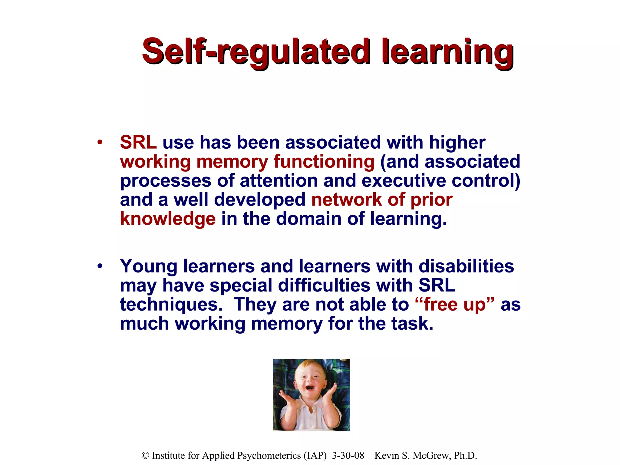 Self-regulated learning SRL  use has been associated with higher  working memory functioning  (and associated processes of attention and executive control) and a well developed  network of prior knowledge  in the domain of learning.  Young learners and learners with disabilities may have special difficulties with SRL techniques.  They are not able to  “free up”  as much working memory for the task. 