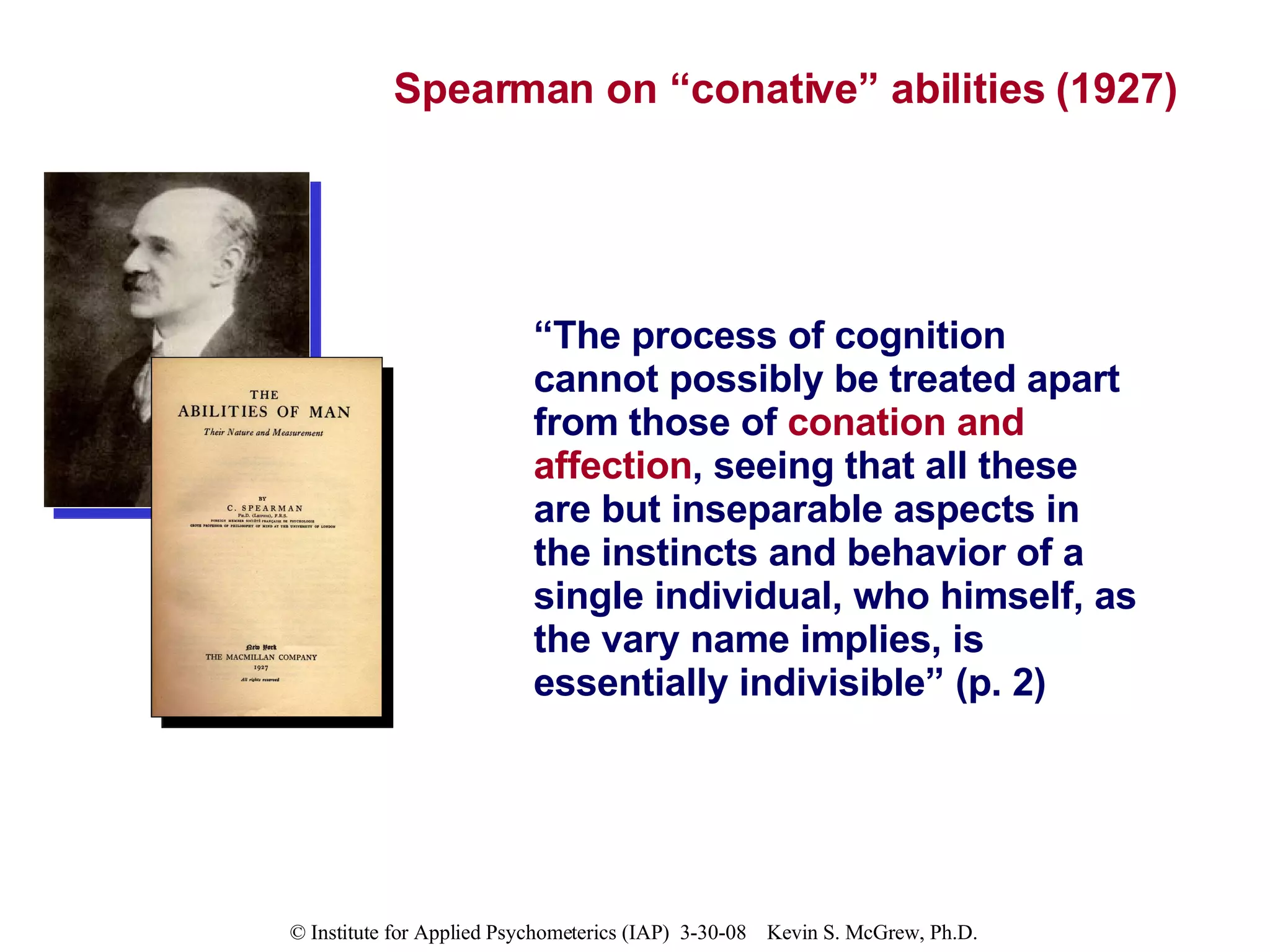 Spearman on “conative” abilities (1927) “ The process of cognition cannot possibly be treated apart from those of  conation and affection , seeing that all these are but inseparable aspects in the instincts and behavior of a single individual, who himself, as the vary name implies, is essentially indivisible” (p. 2) 