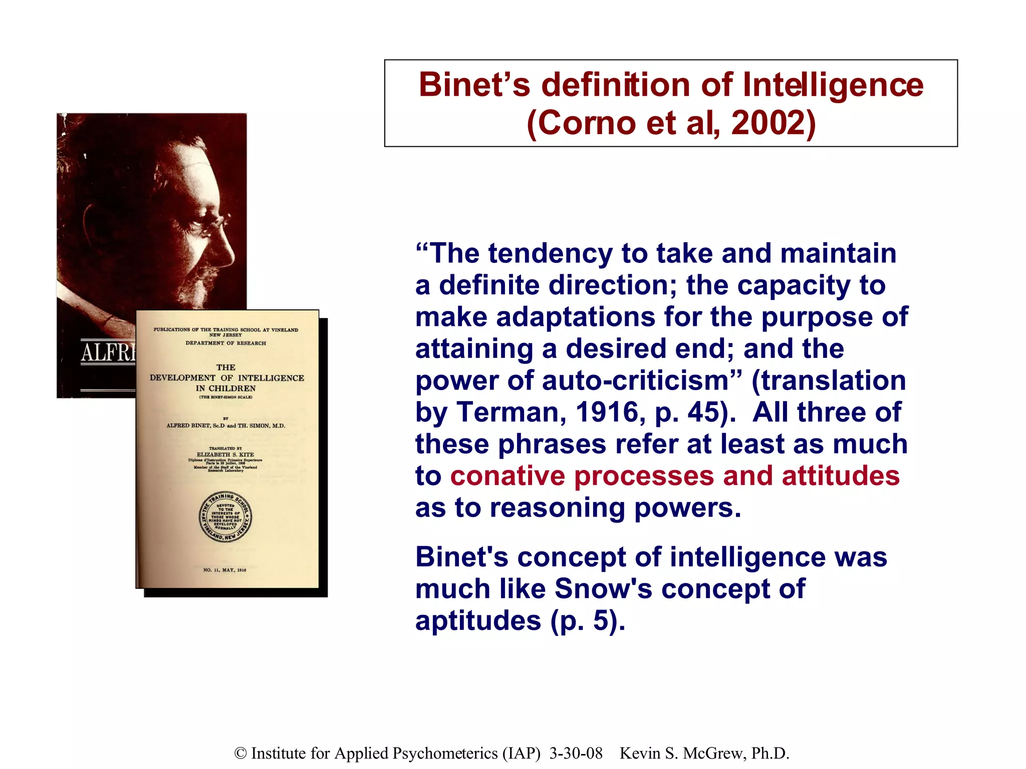 “ The tendency to take and maintain a definite direction; the capacity to make adaptations for the purpose of attaining a desired end; and the power of auto-criticism” (translation by Terman, 1916, p. 45).  All three of these phrases refer at least as much to  conative processes and attitudes  as to reasoning powers.  Binet's concept of intelligence was much like Snow's concept of aptitudes (p. 5). Binet’s definition of Intelligence (Corno et al, 2002) 