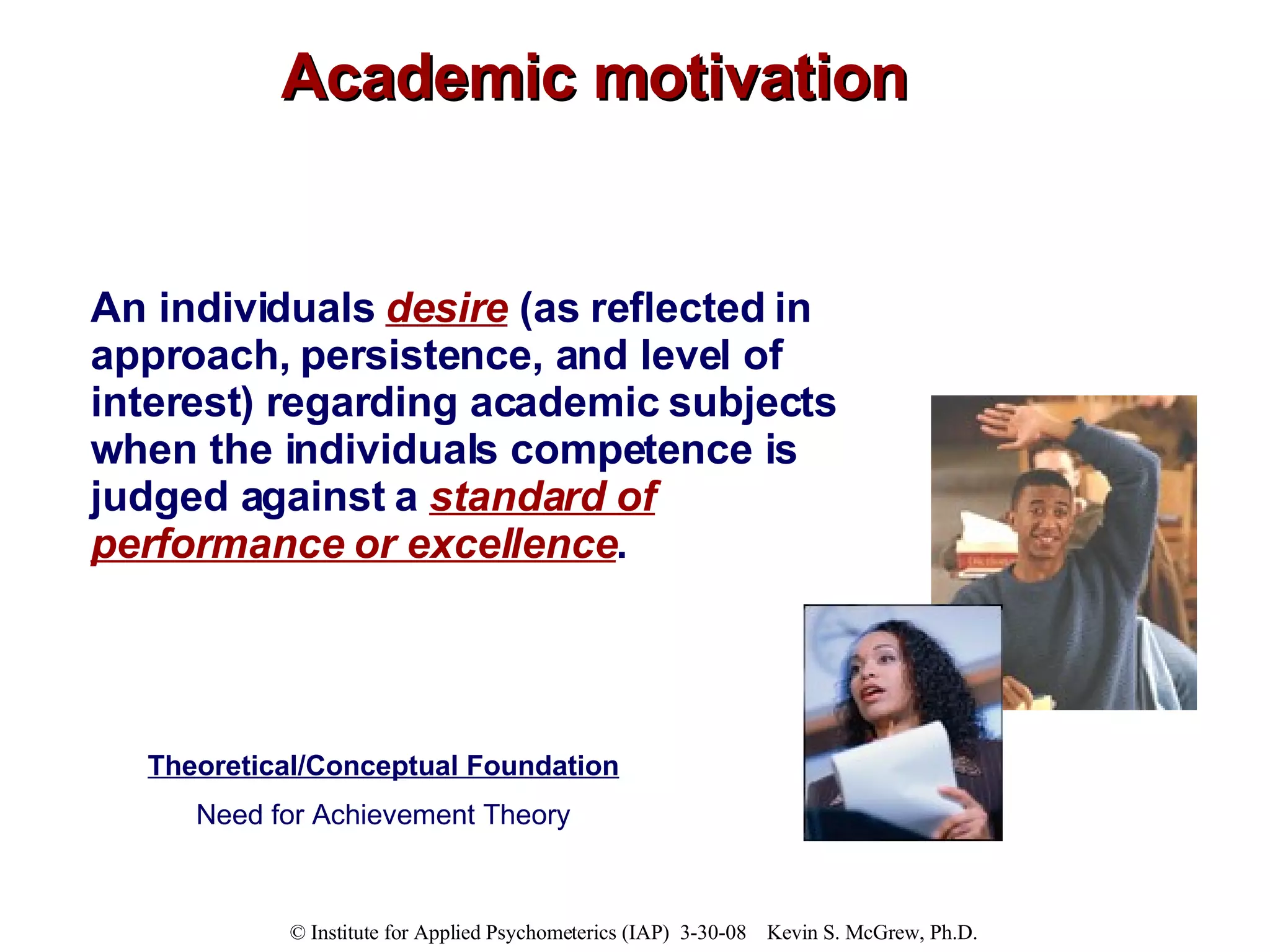 Academic motivation An individuals  desire  (as reflected in approach, persistence, and level of interest) regarding academic subjects when the individuals competence is judged against a  standard of performance or excellence . Theoretical/Conceptual Foundation Need for Achievement Theory 