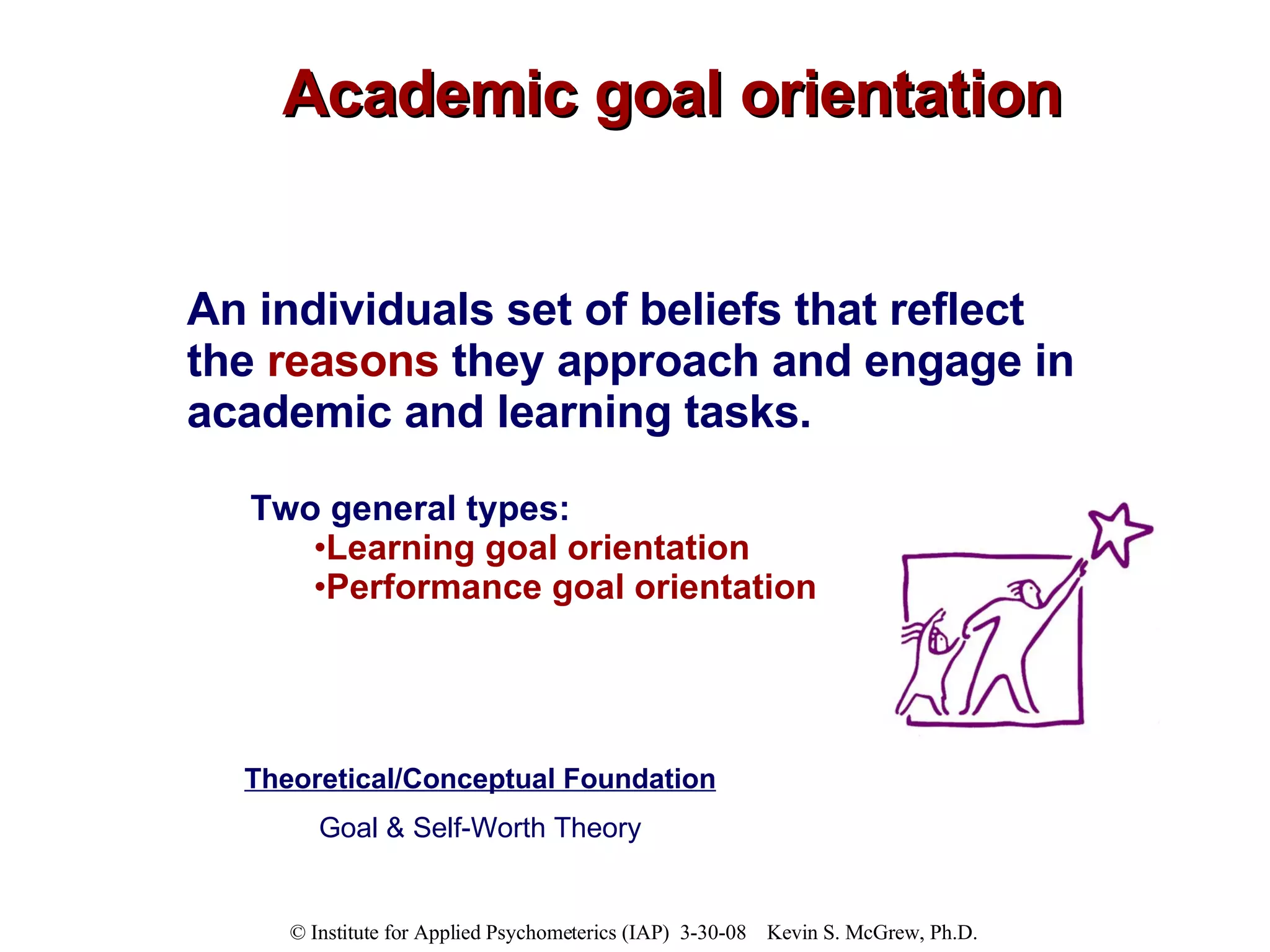Academic goal orientation Theoretical/Conceptual Foundation Goal & Self-Worth Theory An individuals set of beliefs that reflect the  reasons  they approach and engage in academic and learning tasks. Two general types: Learning goal orientation Performance goal orientation 