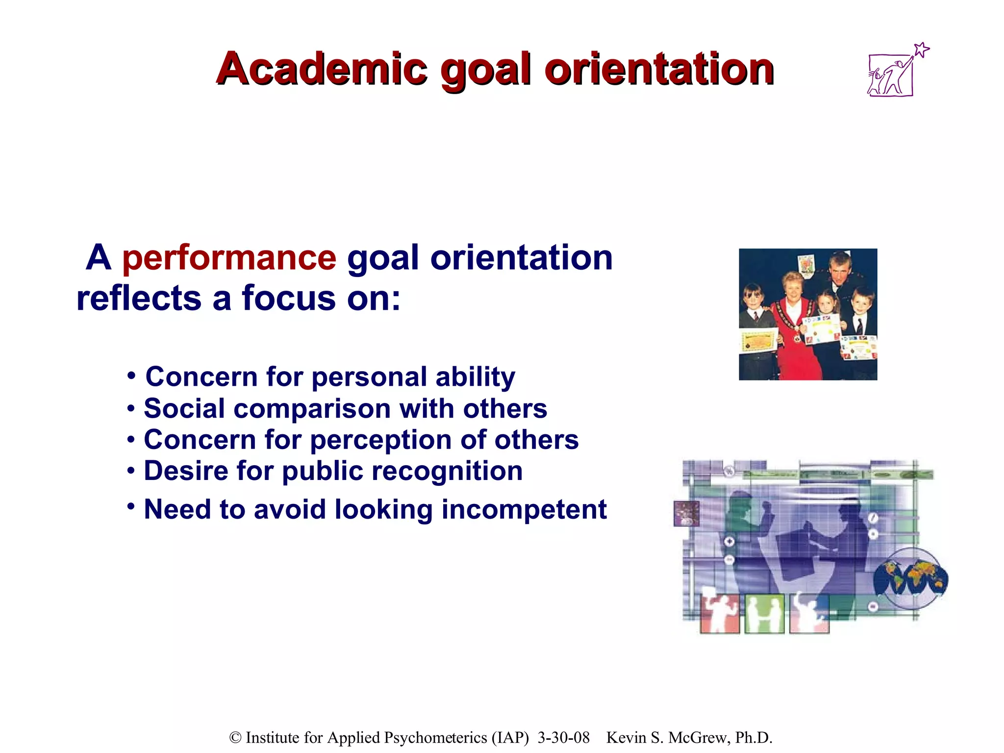 Academic goal orientation A  performance   goal orientation reflects a focus on: Concern for personal ability  Social comparison with others  Concern for perception of others  Desire for public recognition  Need to avoid looking incompetent   