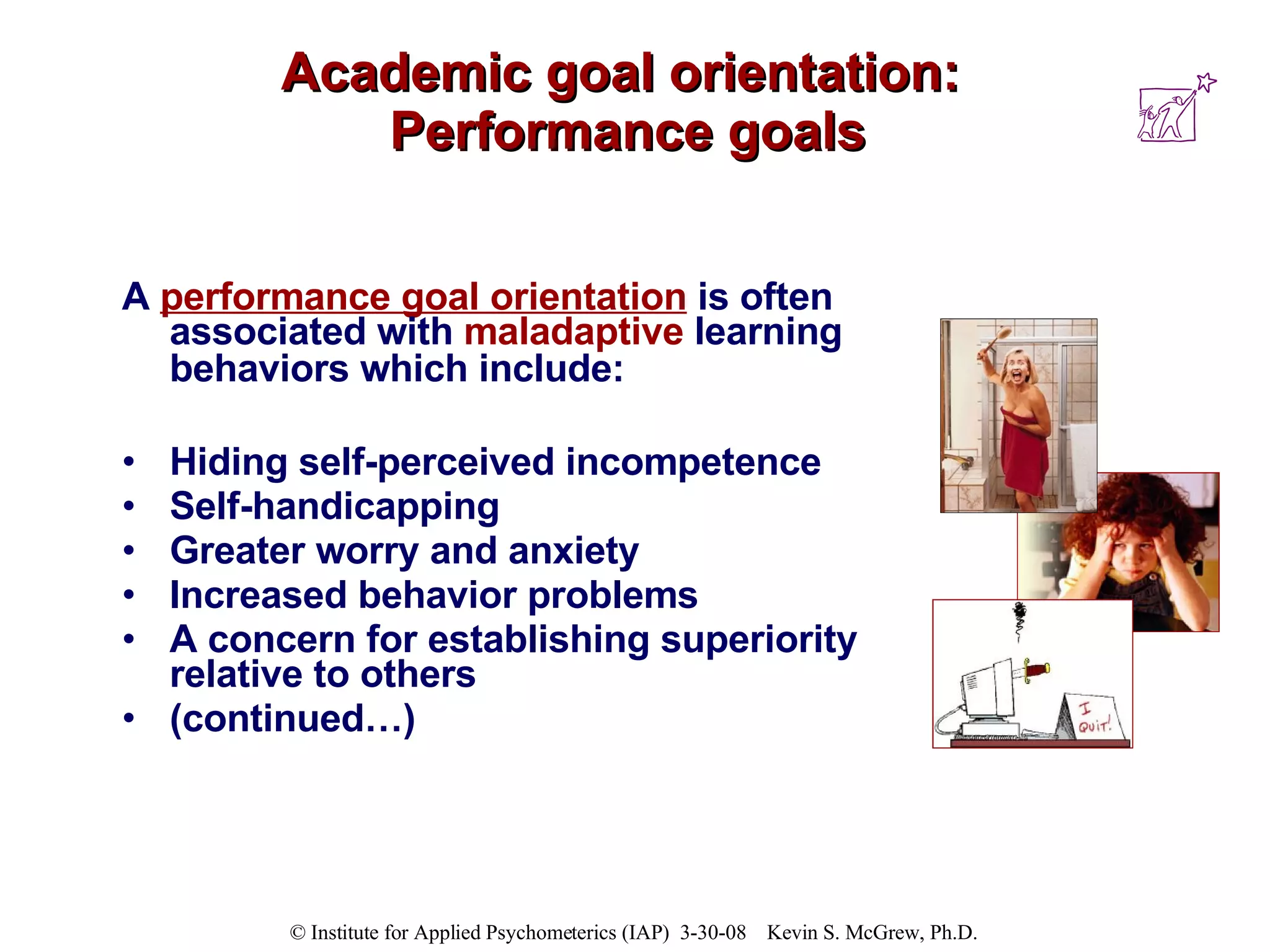 Academic goal orientation:  Performance goals A  performance goal orientation  is often associated with  maladaptive  learning behaviors which include:   Hiding self-perceived incompetence Self-handicapping Greater worry and anxiety  Increased behavior problems  A concern for establishing superiority relative to others (continued…) 