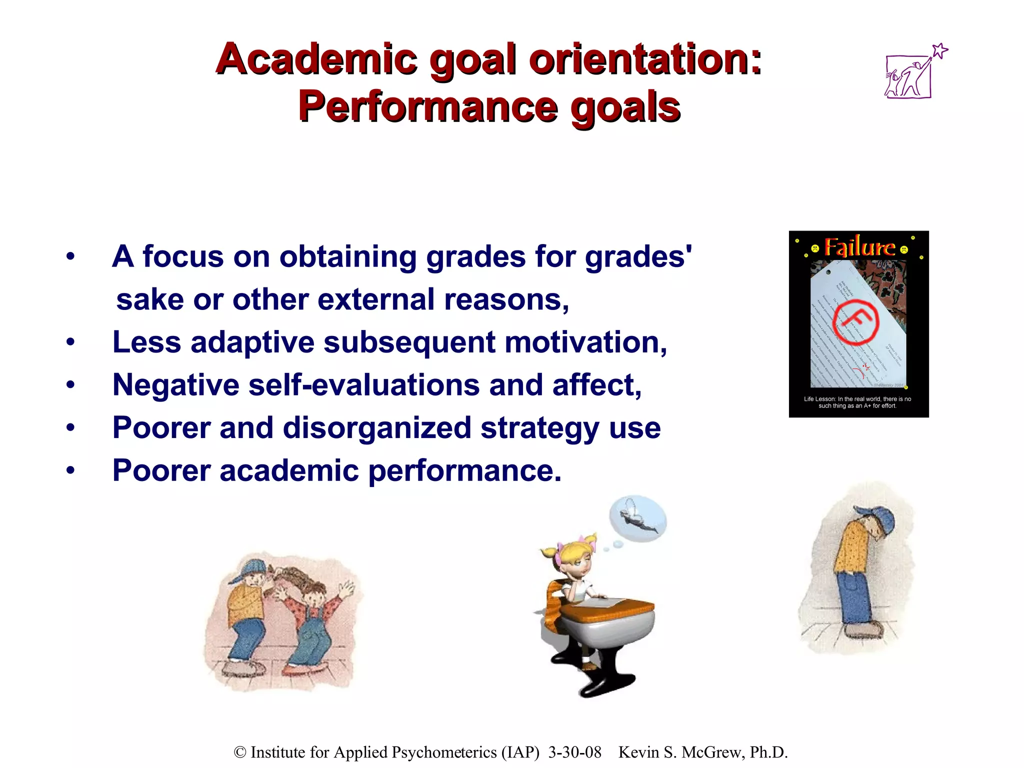 Academic goal orientation: Performance goals A focus on obtaining grades for grades'  sake or other external reasons,  Less adaptive subsequent motivation,  Negative self-evaluations and affect,  Poorer and disorganized strategy use Poorer academic performance.  
