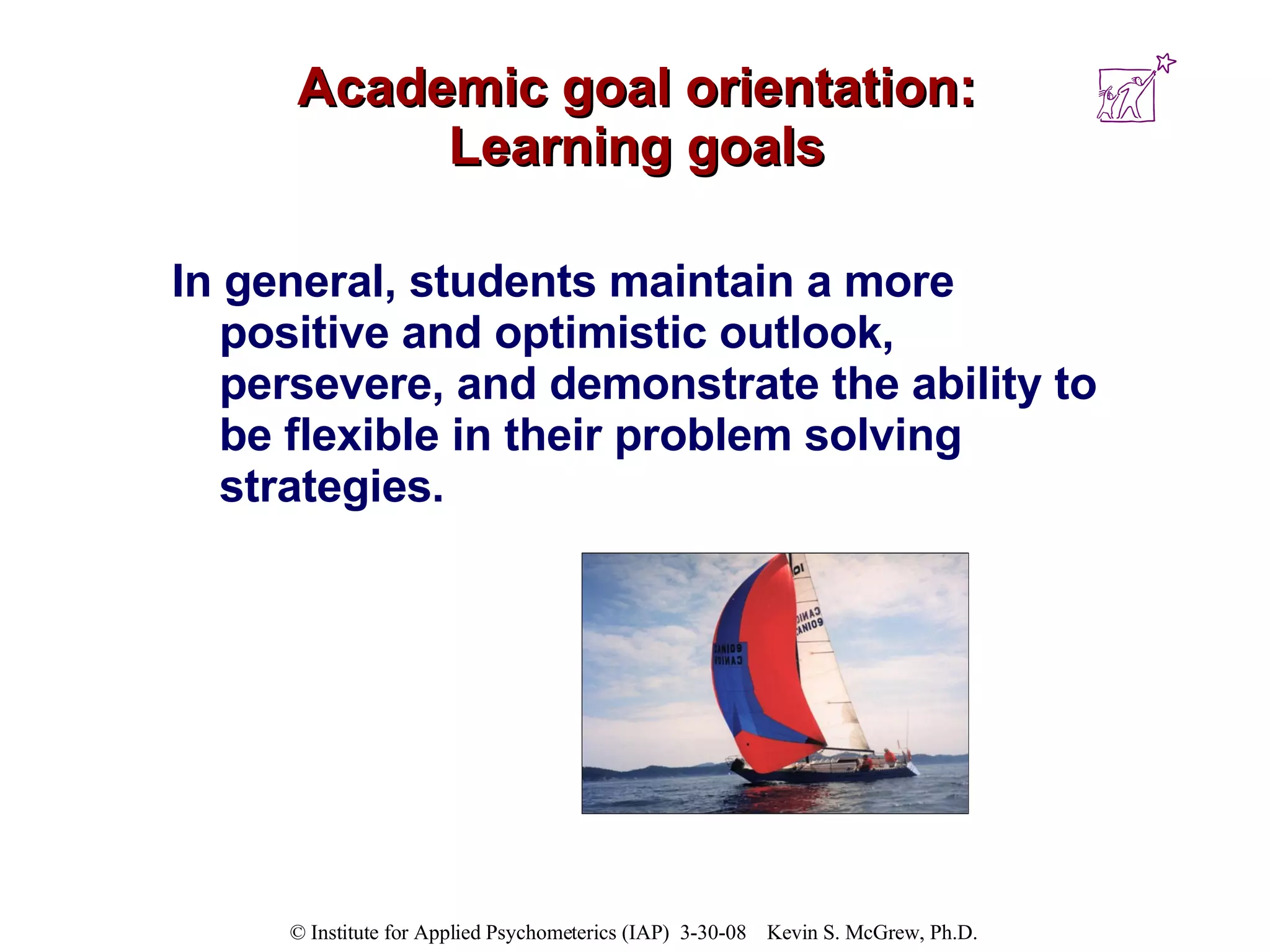 Academic goal orientation: Learning goals In general, students maintain a more positive and optimistic outlook, persevere, and demonstrate the ability to be flexible in their problem solving strategies.  