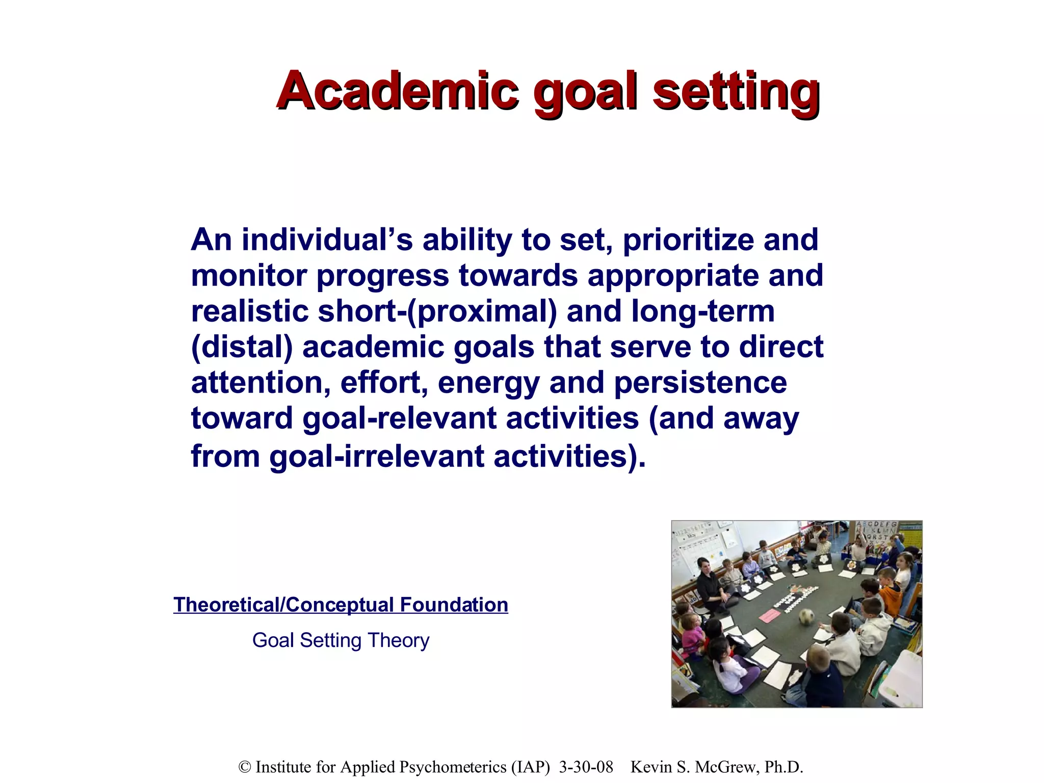 Academic goal setting An individual’s ability to set, prioritize and monitor progress towards appropriate and realistic short-(proximal) and long-term (distal) academic goals that serve to direct attention, effort, energy and persistence toward goal-relevant activities (and away from goal-irrelevant activities).   Theoretical/Conceptual Foundation Goal Setting Theory 
