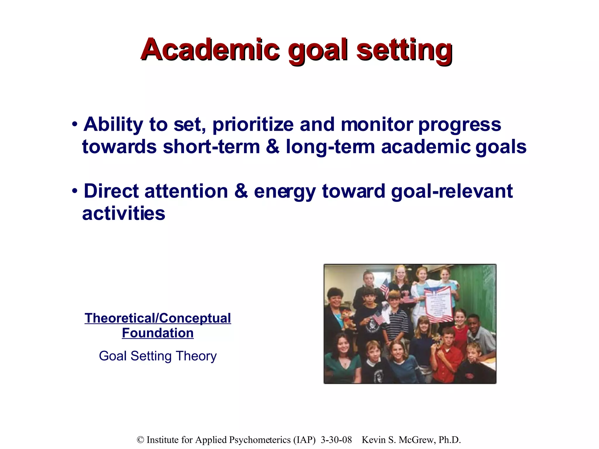 Academic goal setting Ability to set, prioritize and monitor progress towards short-term & long-term academic goals  Direct attention & energy toward goal-relevant activities Theoretical/Conceptual Foundation Goal Setting Theory 