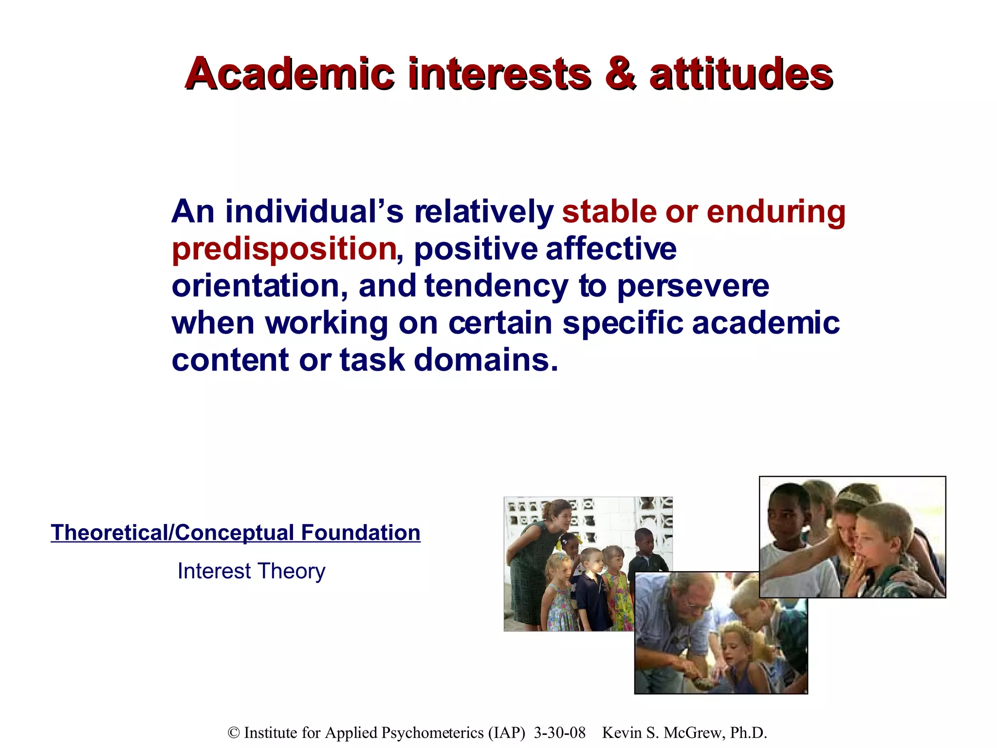 Academic interests & attitudes An individual’s relatively  stable or enduring predisposition , positive affective orientation, and tendency to persevere when working on certain specific academic content or task domains. Theoretical/Conceptual Foundation Interest Theory 