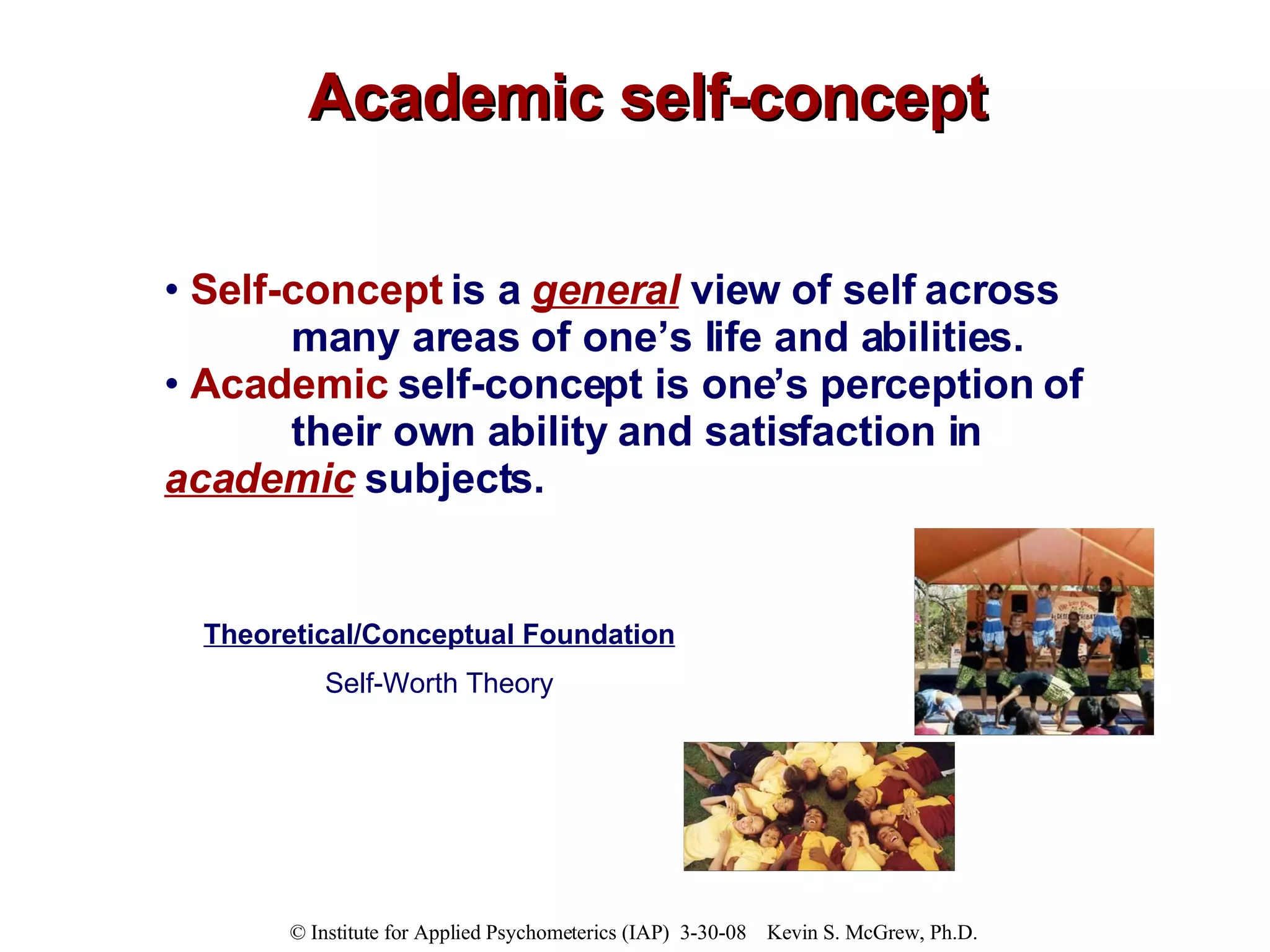Academic self-concept Self-concept  is a  general  view of self across  many areas of one’s life and abilities. Academic   self-concept is one’s perception of  their own ability and satisfaction in  academic  subjects. Theoretical/Conceptual Foundation Self-Worth Theory 