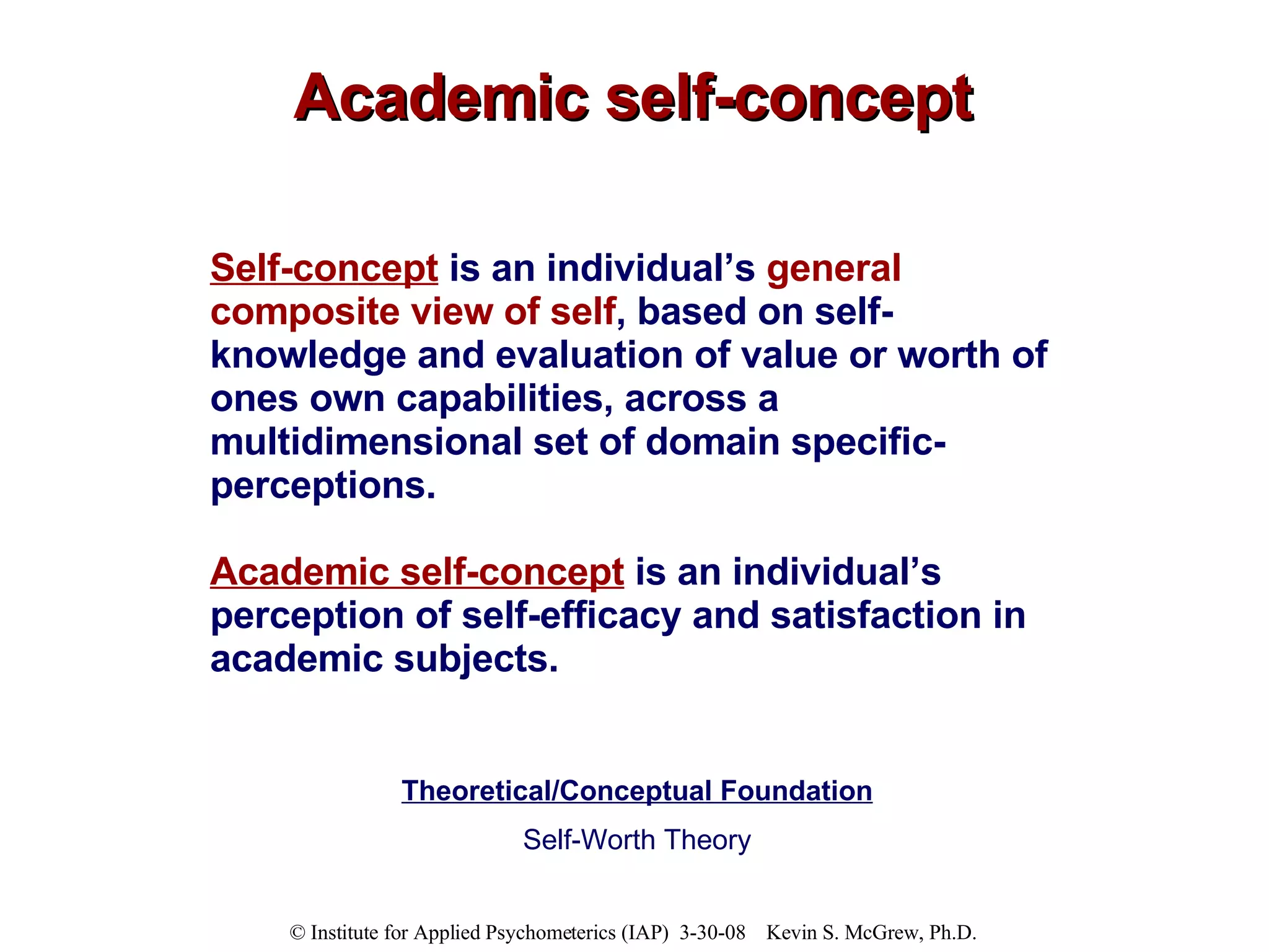 Academic self-concept Self-concept  is an individual’s  general composite view of self , based on self-knowledge and evaluation of value or worth of ones own capabilities, across a multidimensional set of domain specific-perceptions.  Academic self-concept  is an individual’s perception of self-efficacy and satisfaction in academic subjects. Theoretical/Conceptual Foundation Self-Worth Theory 