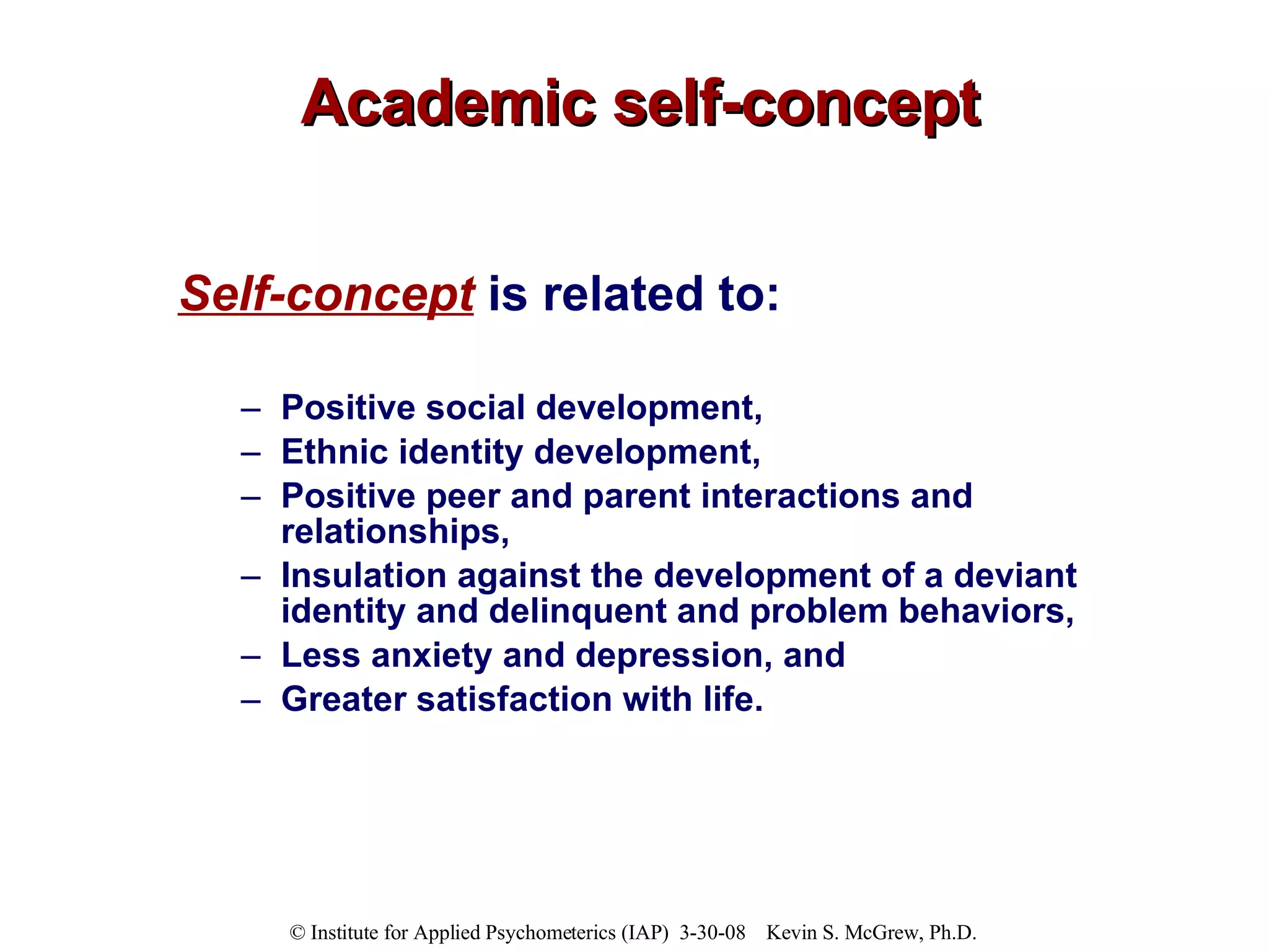 Academic self-concept Self-concept  is related to: Positive social development,  Ethnic identity development,  Positive peer and parent interactions and relationships,  Insulation against the development of a deviant identity and delinquent and problem behaviors,  Less anxiety and depression, and  Greater satisfaction with life. 