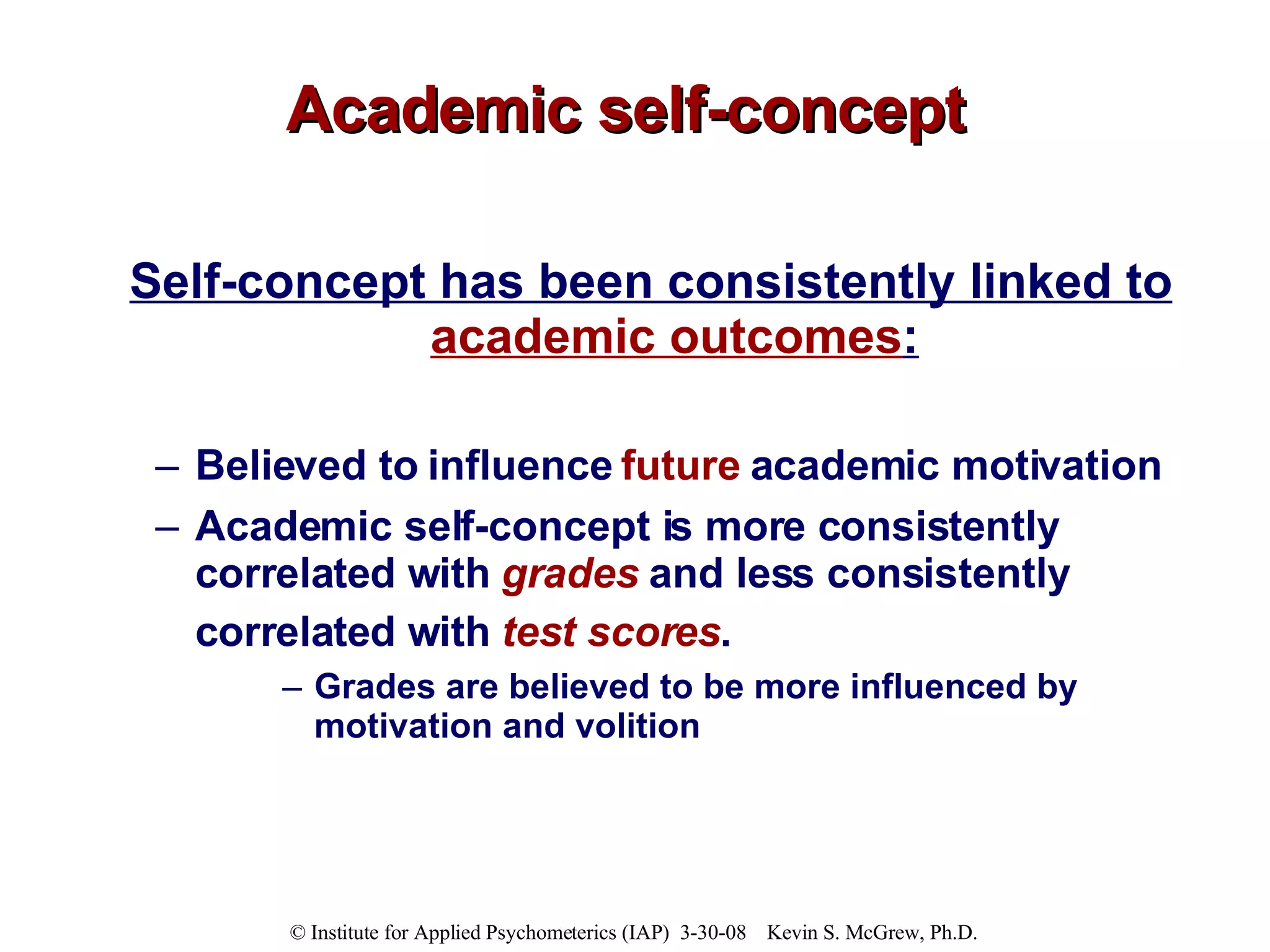 Academic self-concept Self-concept has been consistently linked to  academic outcomes : Believed to influence  future  academic motivation Academic self-concept is more consistently correlated with  grades  and less consistently correlated with  test scores .   Grades are believed to be more influenced by motivation and volition  