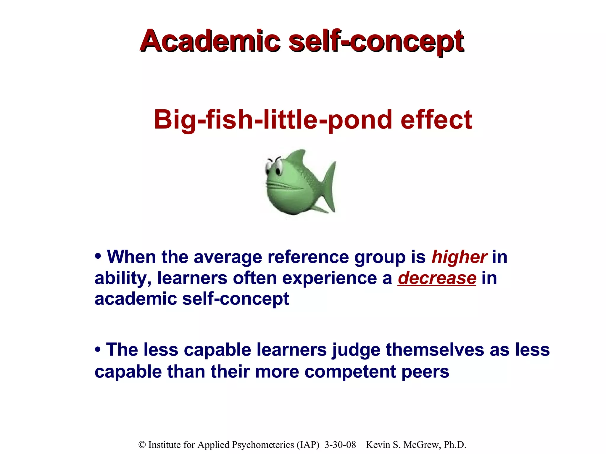 Academic self-concept Big-fish-little-pond effect •  When the average reference group is  higher   in ability, learners often experience a  decrease  in academic self-concept  •  T he less capable learners judge themselves as less capable than their more competent peers   