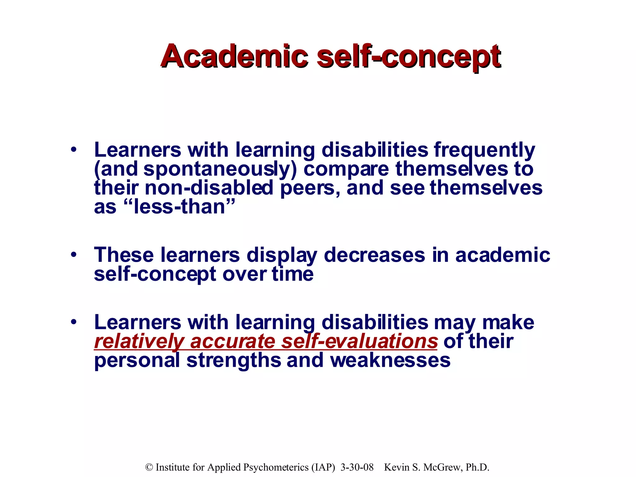 Academic self-concept Learners with learning disabilities frequently (and spontaneously) compare themselves to their non-disabled peers, and see themselves as “less-than” These learners display decreases in academic self-concept over time  Learners with learning disabilities may make  relatively accurate self-evaluations  of their personal strengths and weaknesses  