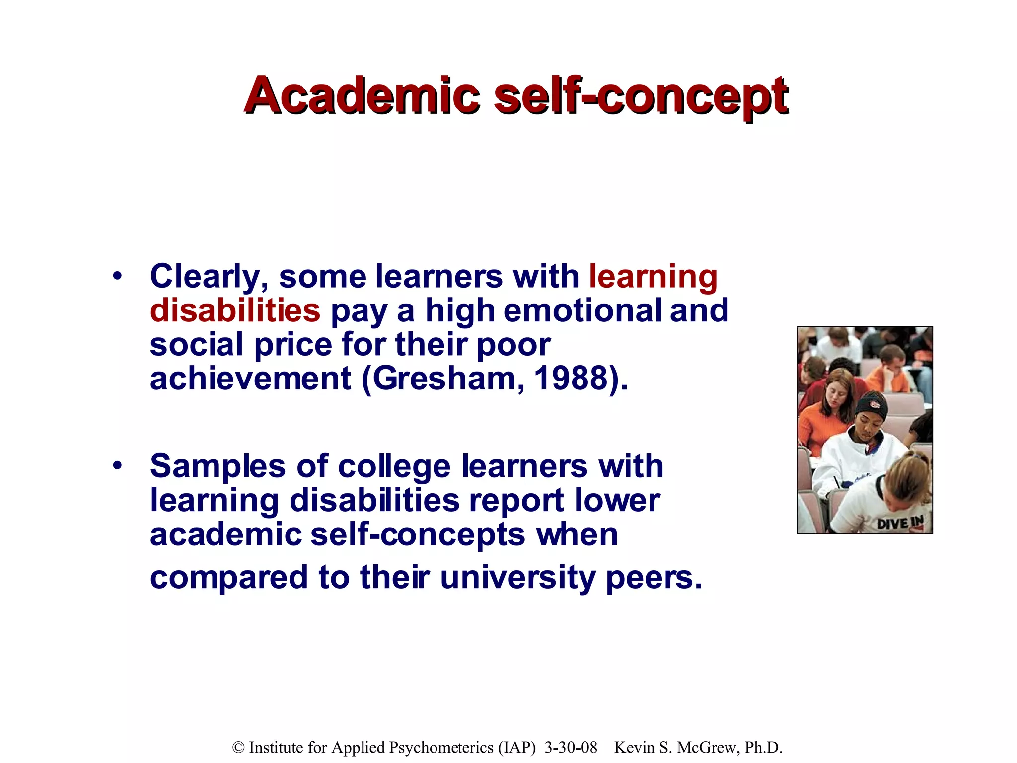 Academic self-concept Clearly, some learners with  learning disabilities  pay a high emotional and social price for their poor achievement (Gresham, 1988).  Samples of college learners with learning disabilities report lower academic self-concepts when compared to their university peers.   