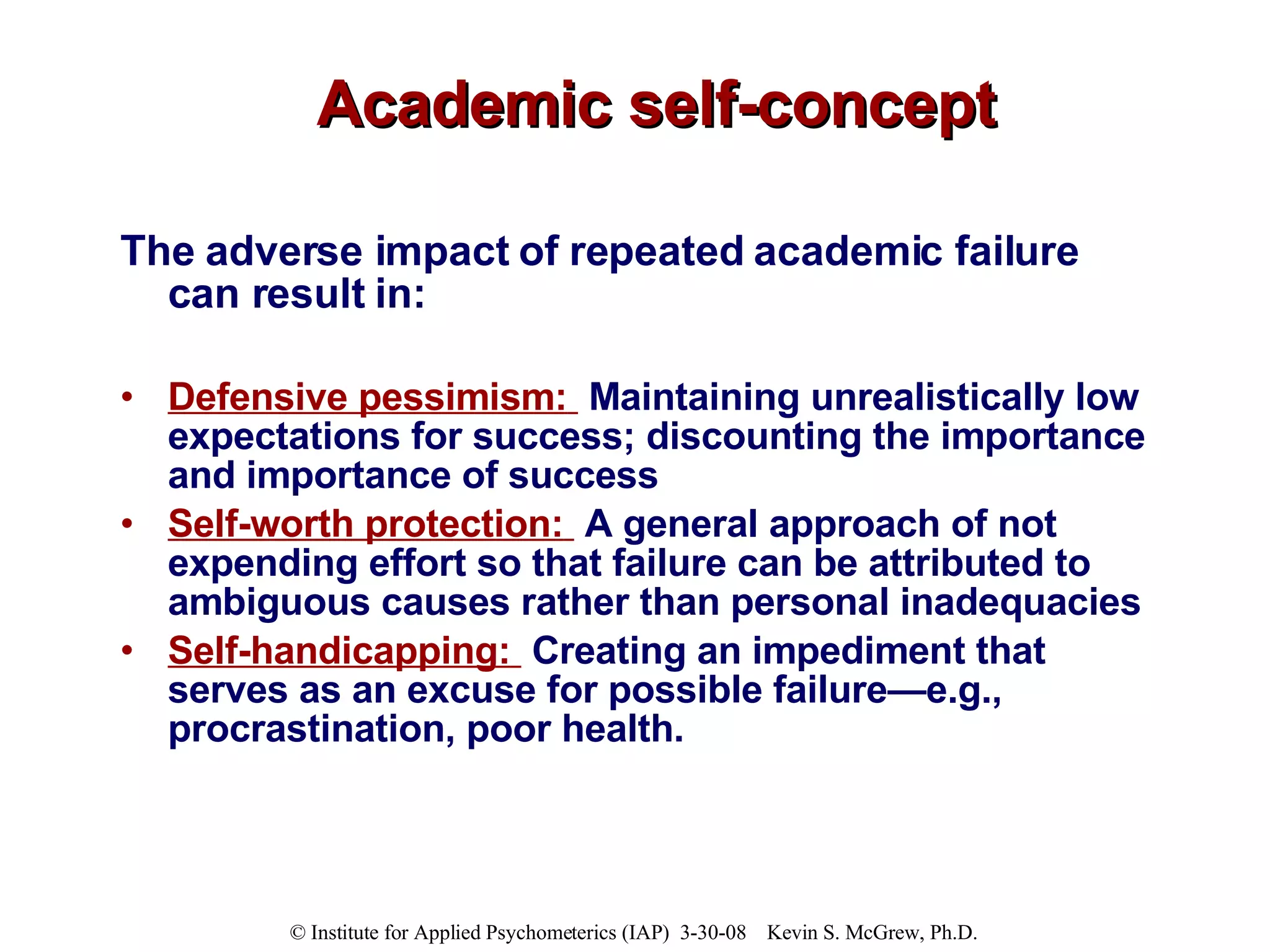 Academic self-concept The adverse impact of repeated academic failure can result in: Defensive pessimism:   Maintaining unrealistically low expectations for success; discounting the importance and importance of success Self-worth protection:   A general approach of not expending effort so that failure can be attributed to ambiguous causes rather than personal inadequacies Self-handicapping:   Creating an impediment that serves as an excuse for possible failure—e.g., procrastination, poor health. 