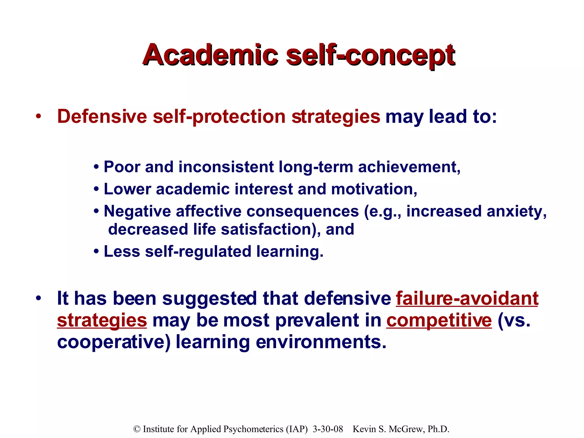 Academic self-concept Defensive self-protection strategies  may lead to: •  Poor and inconsistent long-term achievement,  •  Lower academic interest and motivation,  •  Negative affective consequences (e.g., increased anxiety, decreased life satisfaction), and  •  Less self-regulated learning.   It has been suggested that defensive  failure-avoidant strategies  may be most prevalent in   competitive  (vs. cooperative) learning environments.  
