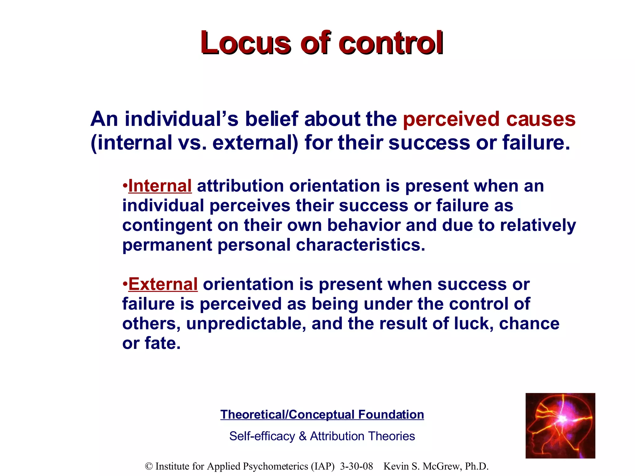 Locus of control An individual’s belief about the  perceived causes  (internal vs. external) for their success or failure.   Internal   attribution orientation is present when an individual perceives their success or failure as contingent on their own behavior and due to relatively permanent personal characteristics. External   orientation is present when success or failure is perceived as being under the control of others, unpredictable, and the result of luck, chance or fate.   Theoretical/Conceptual Foundation Self-efficacy & Attribution Theories 