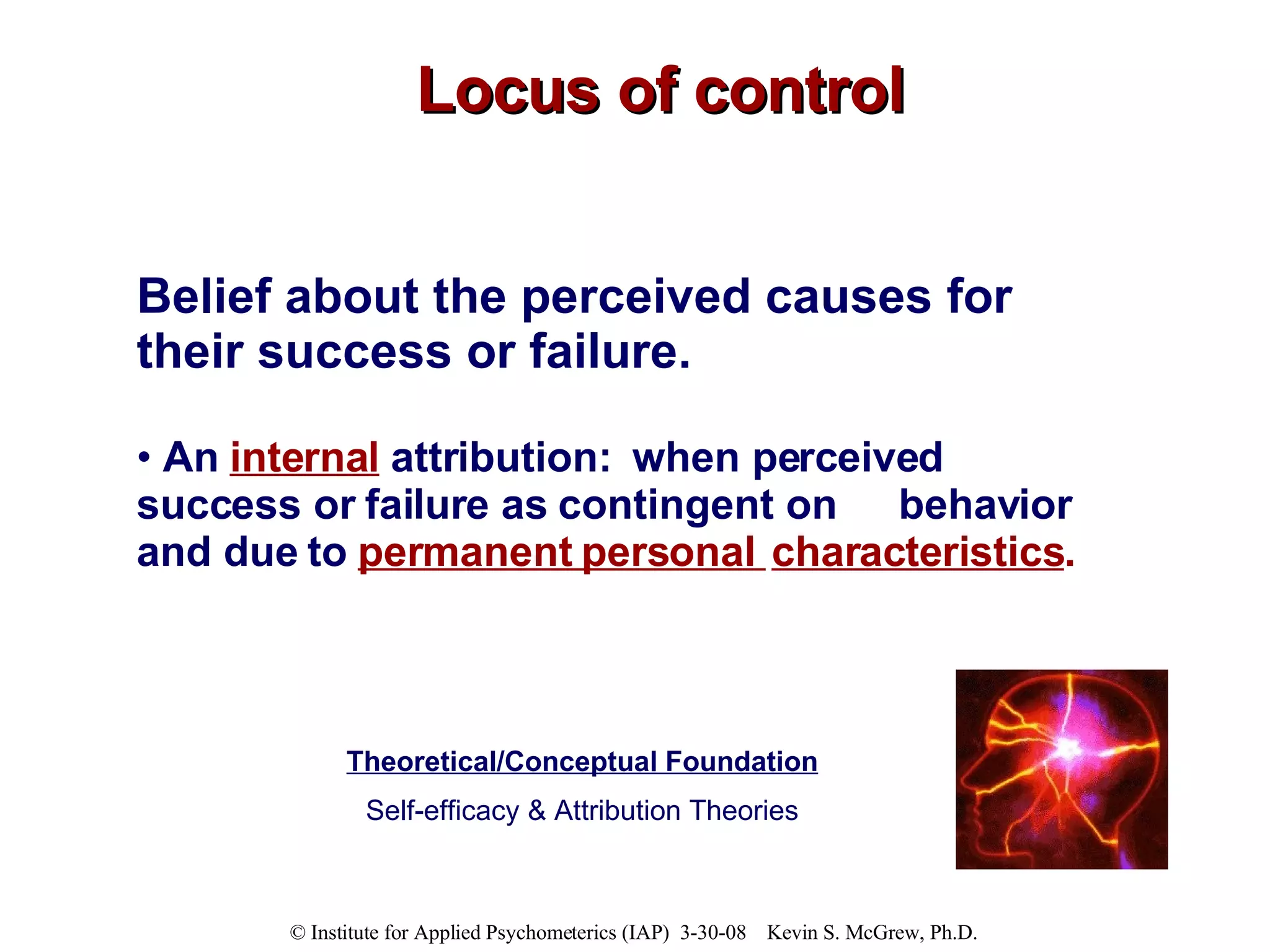 Locus of control Belief about the perceived causes for their success or failure.  An  internal   attribution:  when perceived  success or failure as contingent on  behavior and due to  permanent personal  characteristics .  Theoretical/Conceptual Foundation Self-efficacy & Attribution Theories 