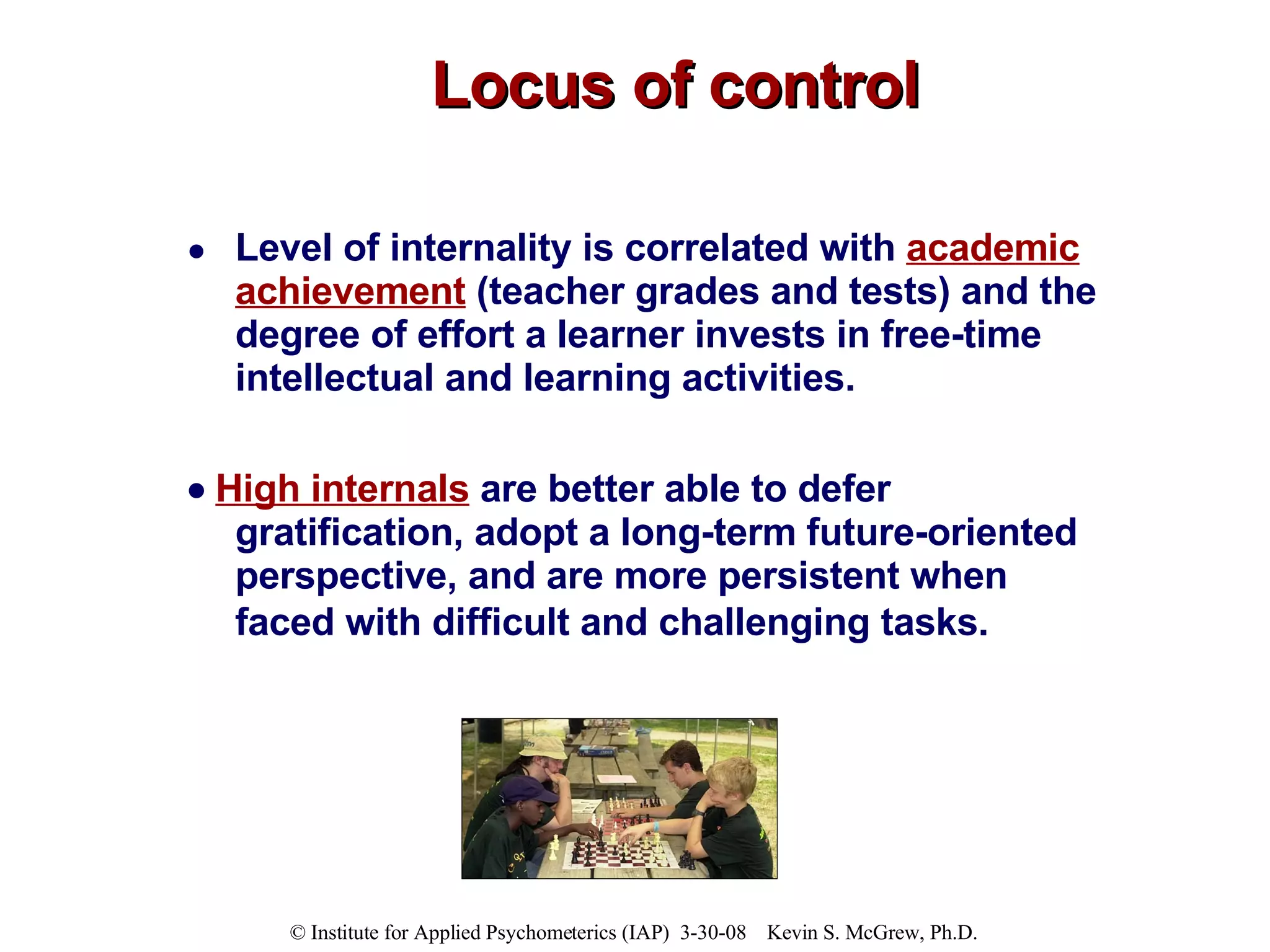 Locus of control Level of internality is correlated with  academic achievement  (teacher grades and tests) and the degree of effort a learner invests in free-time intellectual and learning activities.     High internals  are better able to defer gratification, adopt a long-term future-oriented perspective, and are more persistent when faced with difficult and challenging tasks.   