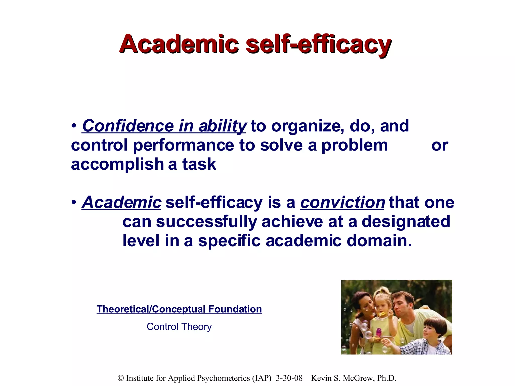 Academic self-efficacy Confidence in ability  to organize, do, and  control performance to solve a problem  or accomplish a task Academic   self-efficacy is a  conviction  that one  can successfully achieve at a designated  level in a specific academic domain.   Theoretical/Conceptual Foundation Control Theory 