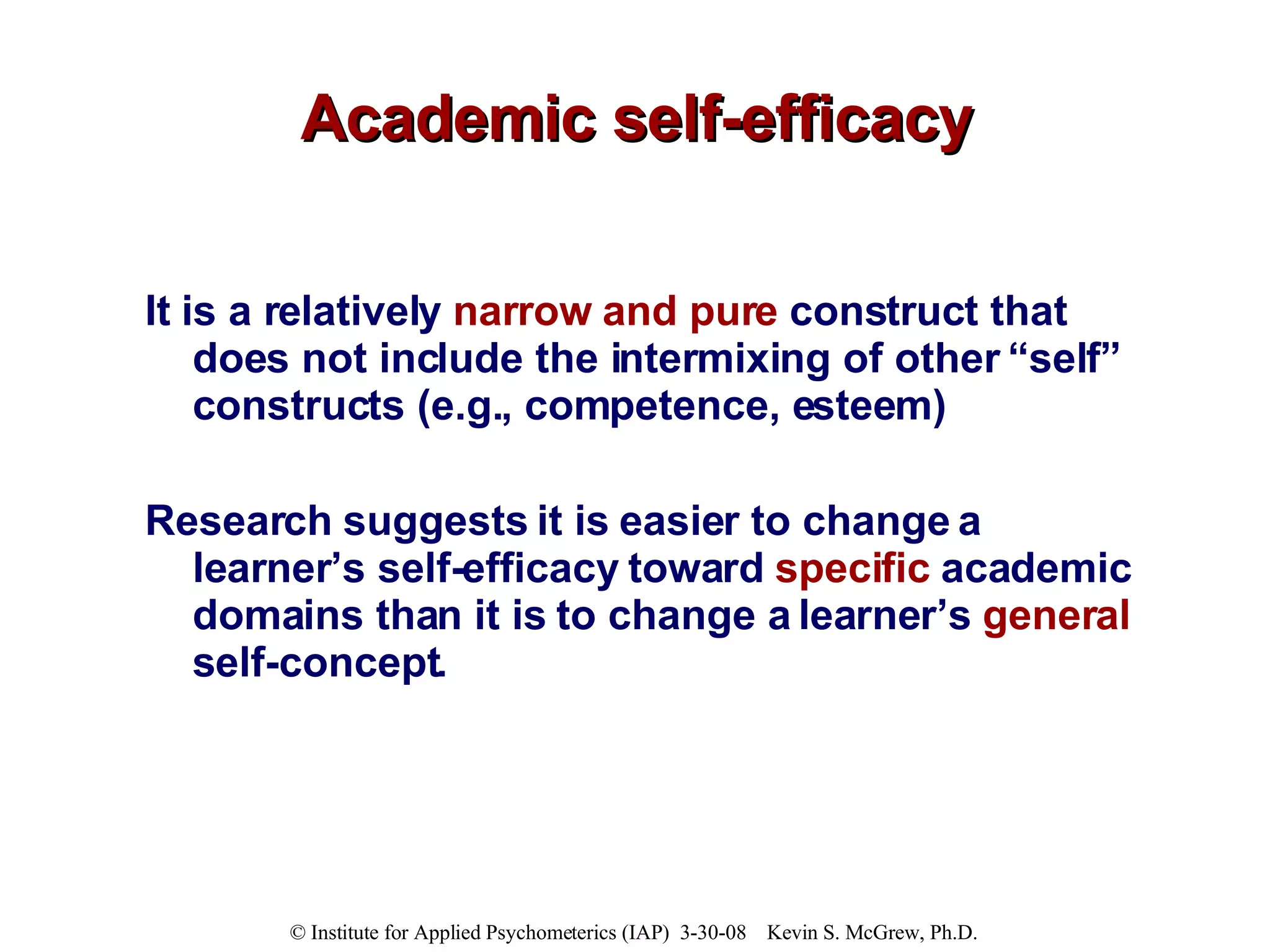 Academic self-efficacy It is a relatively  narrow and pure  construct that does not include the intermixing of other “self” constructs (e.g., competence, esteem)  Research suggests it is easier to change a learner’s self-efficacy toward  specific  academic domains than it is to change a learner’s  general  self-concept .   