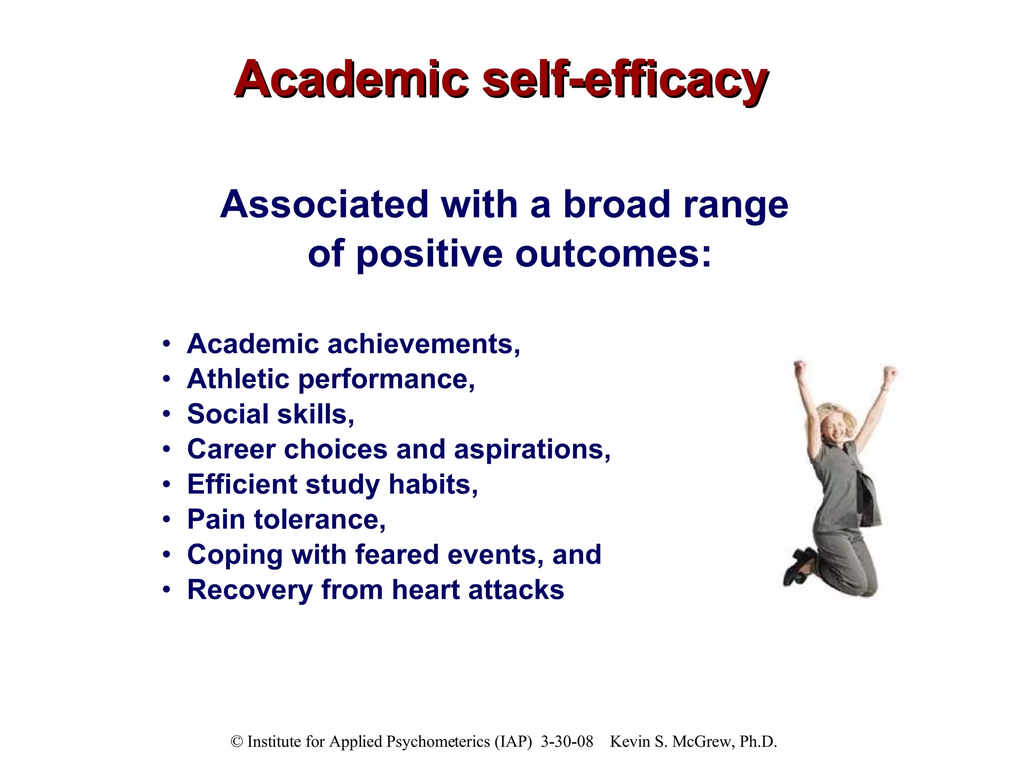 Academic self-efficacy Associated with a broad range  of positive outcomes: Academic achievements,  Athletic performance,  Social skills,  Career choices and aspirations,  Efficient study habits,  Pain tolerance,  Coping with feared events, and  Recovery from heart attacks 